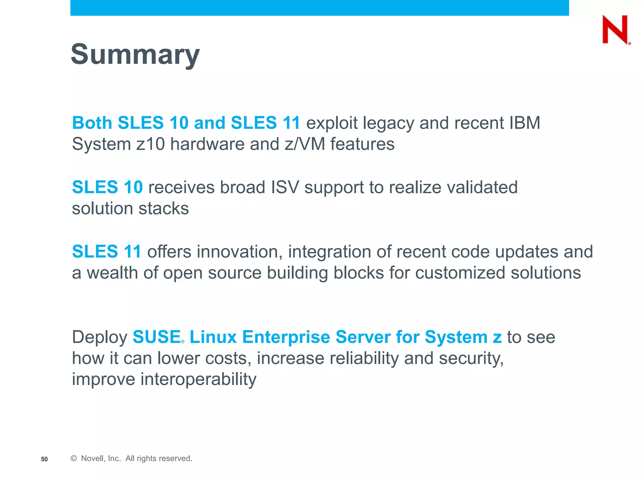 Summary

     Both SLES 10 and SLES 11 exploit legacy and recent IBM
     System z10 hardware and z/VM features

     SLES 10 receives broad ISV support to realize validated
     solution stacks

     SLES 11 offers innovation, integration of recent code updates and
     a wealth of open source building blocks for customized solutions


     Deploy SUSE Linux Enterprise Server for System z to see
                                    ®



     how it can lower costs, increase reliability and security,
     improve interoperability



50   © Novell, Inc. All rights reserved.
 