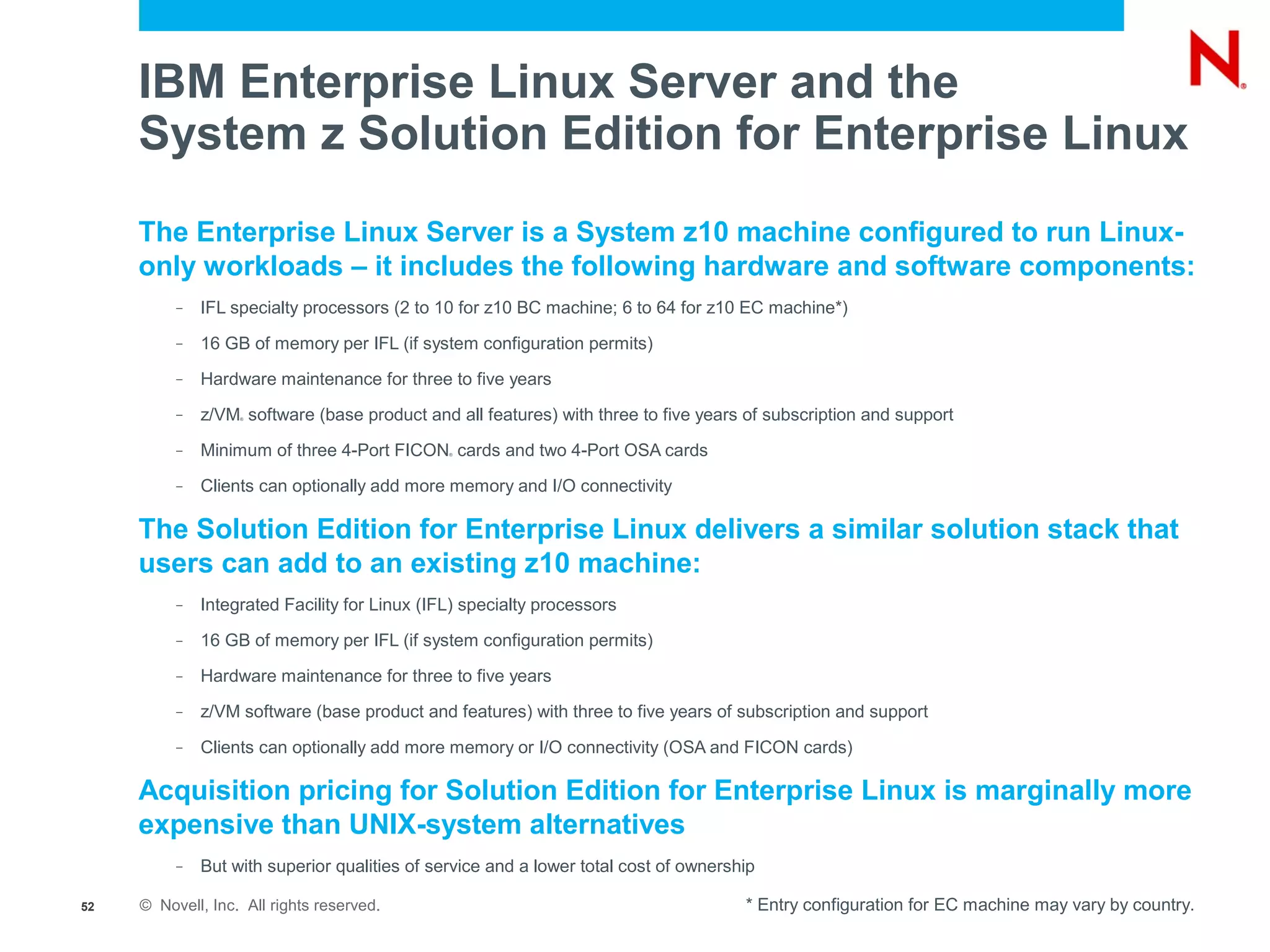 IBM Enterprise Linux Server and the
     System z Solution Edition for Enterprise Linux
     The Enterprise Linux Server is a System z10 machine configured to run Linux-
     only workloads – it includes the following hardware and software components:
          –   IFL specialty processors (2 to 10 for z10 BC machine; 6 to 64 for z10 EC machine*)
          –   16 GB of memory per IFL (if system configuration permits)
          –   Hardware maintenance for three to five years
          –   z/VM software (base product and all features) with three to five years of subscription and support
                   ®




          –   Minimum of three 4-Port FICON cards and two 4-Port OSA cards
                                               ®




          –   Clients can optionally add more memory and I/O connectivity

     The Solution Edition for Enterprise Linux delivers a similar solution stack that
     users can add to an existing z10 machine:
          –   Integrated Facility for Linux (IFL) specialty processors
          –   16 GB of memory per IFL (if system configuration permits)
          –   Hardware maintenance for three to five years
          –   z/VM software (base product and features) with three to five years of subscription and support
          –   Clients can optionally add more memory or I/O connectivity (OSA and FICON cards)

     Acquisition pricing for Solution Edition for Enterprise Linux is marginally more
     expensive than UNIX-system alternatives
          –   But with superior qualities of service and a lower total cost of ownership

52   © Novell, Inc. All rights reserved.                                              * Entry configuration for EC machine may vary by country.
 