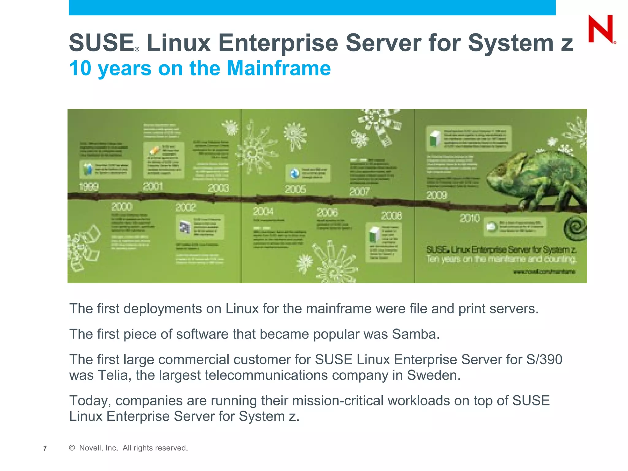 SUSE Linux Enterprise Server for System z
                       ®


    10 years on the Mainframe




    The first deployments on Linux for the mainframe were file and print servers.
    The first piece of software that became popular was Samba.
    The first large commercial customer for SUSE Linux Enterprise Server for S/390
    was Telia, the largest telecommunications company in Sweden.
    Today, companies are running their mission-critical workloads on top of SUSE
    Linux Enterprise Server for System z.

7   © Novell, Inc. All rights reserved.
 