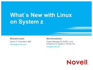 What´s New with Linux
on System z

Richard Lewis               Ihno Krumreich
Senior IT Consultant, IBM   Project Manager for SUSE Linux
                                                       ®




rflewis@us.ibm.com          Enterprise for System z, Novell, Inc.
                            ihno@novell.com
 