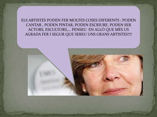 ELS ARTISTES PODEN FER MOLTES COSES DIFERENTS : PODEN
  CANTAR , PODEN PINTAR, PODEN ESCRIURE, PODEN SER
    ACTORS, ESCULTORS,... PENSEU EN ALLÒ QUE MÉS US
  AGRADA FER I SEGUR QUE SEREU UNS GRANS ARTISTES!!!!
 