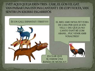 ÉS UN GALL ESPANTAT I TRIST!!!!!!    EL MEU AMO M’HA FET FORA
                                       DE CASA PER QUE JA SÒC
                                        VELL I DIU QUE JA NO
                                        CANTO TANT BÉ COM
                                       ABANS... PUC VENIR AMB
                                            VOSALTRES?




                               ES CLAR QUE
                              SÍ, FAREM UNA
                            BANDA DE MÚSICA!!!
 