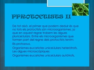 PPROTOCTISTS II
De tot això, el primer que podem deduir és que
no tots els protoctists són microorganismes, ja
que en aquest regne trobem les algues
pluricel.lulars. Entre els microorganismes que
formen part del regne dels protoctists tenim:
Els protozous.
Organismes eucariotes unicel.lulars heteròtrofs.
Les algues microscòpiques.
Organismes eucariotes unicel.lulars autòtrofs.
 