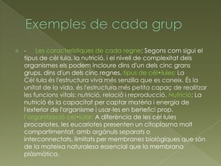    - Les característiques de cada regne: Segons com sigui el
    tipus de cèl·lula, la nutrició, i el nivell de complexitat dels
    organismes els podem incloure dins d'un dels cinc grans
    grups, dins d'un dels cinc regnes. tipus de cèl•lules: La
    Cèl·lula és l'estructura viva més senzilla que es coneix. És la
    unitat de la vida, és l'estructura més petita capaç de realitzar
    les funcions vitals: nutrició, relació i reproducció. Nutrició: La
    nutrició és la capacitat per captar matèria i energia de
    l'exterior de l'organisme i usar-les en benefici prop.
    l’organització cel•lular: A diferència de les cèl·lules
    procariotes, les eucariotes presenten un citoplasma molt
    compartimentat, amb orgànuls separats o
    interconnectats, limitats per membranes biològiques que són
    de la mateixa naturalesa essencial que la membrana
    plàsmàtica.
 