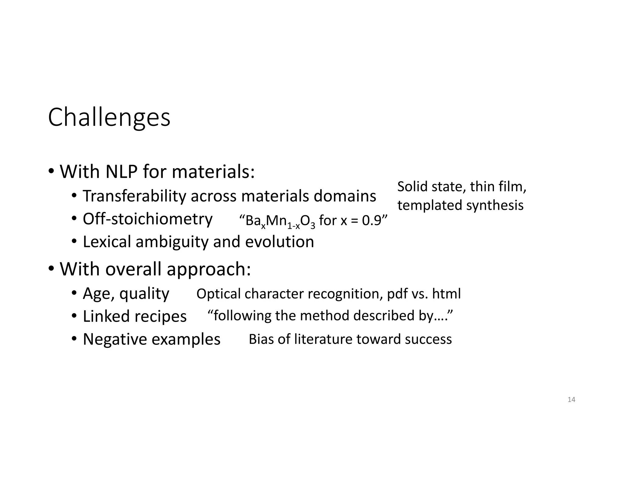 Challenges
• With NLP for materials: 
• Transferability across materials domains
• Off‐stoichiometry
• Lexical ambiguity and evolution
• With overall approach: 
• Age, quality
• Linked recipes
• Negative examples
14
“BaxMn1‐xO3 for x = 0.9”
Solid state, thin film, 
templated synthesis
“following the method described by….”
Optical character recognition, pdf vs. html
Bias of literature toward success
 