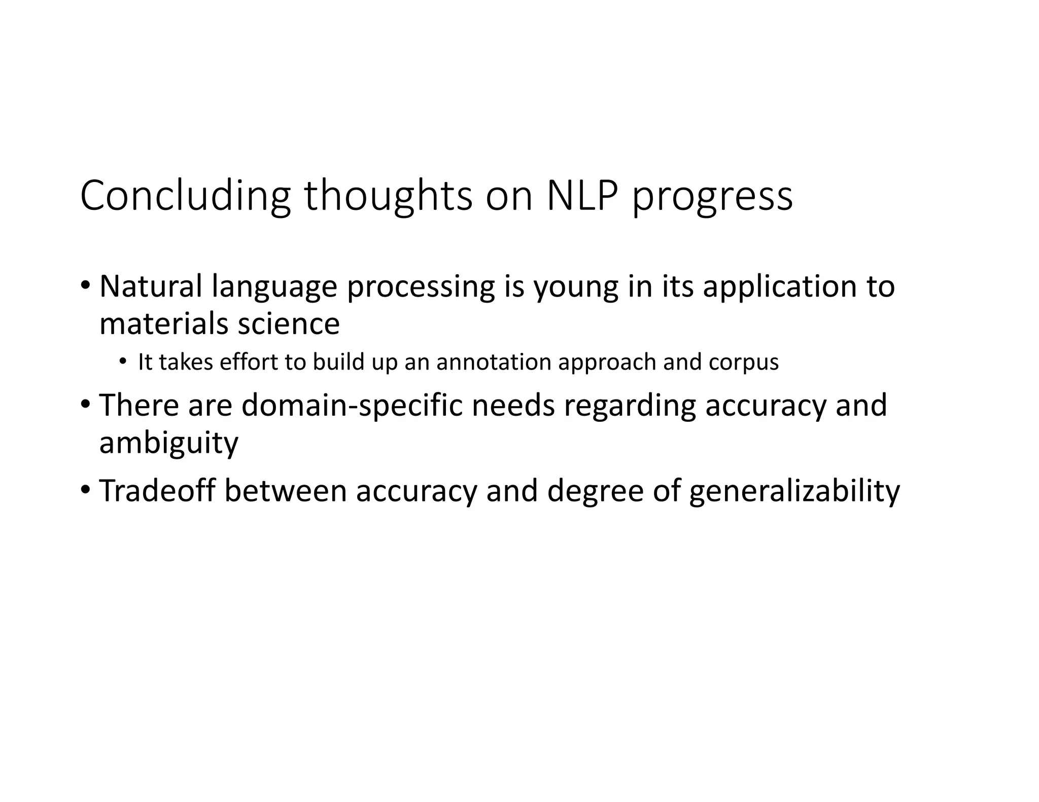 Concluding thoughts on NLP progress
• Natural language processing is young in its application to 
materials science
• It takes effort to build up an annotation approach and corpus
• There are domain‐specific needs regarding accuracy and 
ambiguity 
• Tradeoff between accuracy and degree of generalizability
 