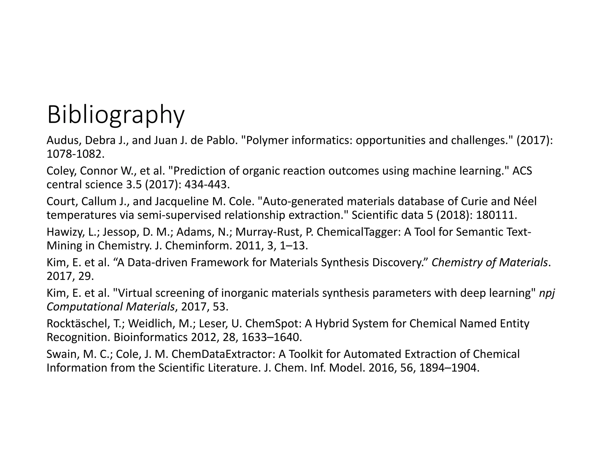 Bibliography
Audus, Debra J., and Juan J. de Pablo. "Polymer informatics: opportunities and challenges." (2017): 
1078‐1082.
Coley, Connor W., et al. "Prediction of organic reaction outcomes using machine learning." ACS 
central science 3.5 (2017): 434‐443.
Court, Callum J., and Jacqueline M. Cole. "Auto‐generated materials database of Curie and Néel
temperatures via semi‐supervised relationship extraction." Scientific data 5 (2018): 180111.
Hawizy, L.; Jessop, D. M.; Adams, N.; Murray‐Rust, P. ChemicalTagger: A Tool for Semantic Text‐
Mining in Chemistry. J. Cheminform. 2011, 3, 1–13.
Kim, E. et al. “A Data‐driven Framework for Materials Synthesis Discovery.” Chemistry of Materials. 
2017, 29.
Kim, E. et al. "Virtual screening of inorganic materials synthesis parameters with deep learning" npj
Computational Materials, 2017, 53.
Rocktäschel, T.; Weidlich, M.; Leser, U. ChemSpot: A Hybrid System for Chemical Named Entity 
Recognition. Bioinformatics 2012, 28, 1633–1640.
Swain, M. C.; Cole, J. M. ChemDataExtractor: A Toolkit for Automated Extraction of Chemical 
Information from the Scientific Literature. J. Chem. Inf. Model. 2016, 56, 1894–1904.
 