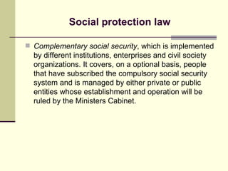 Social protection law Complementary social security , which is implemented by different institutions, enterprises and civil society organizations. It covers, on a optional basis, people that have subscribed the compulsory social security system and is managed by either private or public entities whose establishment and operation will be ruled by the Ministers Cabinet. 