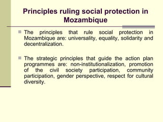 Principles ruling social protection in Mozambique The principles that rule social protection in Mozambique are: universality, equality, solidarity and decentralization. The strategic principles that guide the action plan programmes are: non-institutionalization, promotion of the civil society participation, community participation, gender perspective, respect for cultural diversity. 