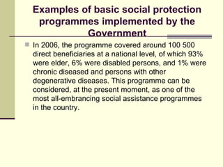 Examples of basic social protection programmes implemented by the Government In 2006, the programme covered around 100 500 direct beneficiaries at a national level, of which 93% were elder, 6% were disabled persons, and 1% were chronic diseased and persons with other degenerative diseases. This programme can be considered, at the present moment, as one of the most all-embrancing social assistance programmes in the country. 