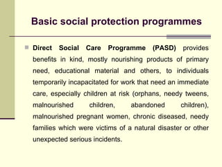 Basic social protection programmes Direct Social Care Programme (PASD)  provides benefits in kind, mostly nourishing products of primary need, educational material and others, to individuals temporarily incapacitated for work that need an immediate care, especially children at risk (orphans, needy tweens, malnourished children, abandoned children), malnourished pregnant women, chronic diseased, needy families which were victims of a natural disaster or other unexpected serious incidents.  
