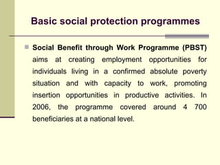 Basic social protection programmes Social Benefit through Work Programme (PBST)  aims at creating employment opportunities for individuals living in a confirmed absolute poverty situation and with capacity to work, promoting insertion opportunities in productive activities. In 2006, the programme covered around 4 700 beneficiaries at a national level. 