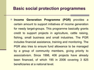 Basic social protection programmes Income Generation Programme (PGR)  provides a certain amount to support initiatives of income generation for needy target-groups. This programme basically grants credit to support projects in agriculture, cattle raising, fishing, small business and small industries. The PGR includes financial assistance, training and monitoring. The PGR also tries to ensure fund allowance to be managed by a group of community members, giving priority to associativism. Since 1998, 406 projects have already been financed, of which 195 in 2006 covering 3 825 beneficiaries at a national level. 