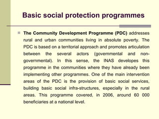 Basic social protection programmes The Community Development Programme (PDC)  addresses rural and urban communities living in absolute poverty. The PDC is based on a territorial approach and promotes articulation between the several actors (governmental and non-governmental). In this sense, the INAS developes this programme in the communities where they have already been implementing other programmes. One of the main intervention areas of the PDC is the provision of basic social services, building basic social infra-structures, especially in the rural areas. This programme covered, in 2006, around 60 000 beneficiaries at a national level. 