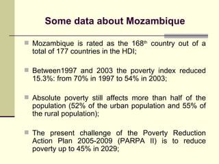 Some data about Mo z ambique Mozambique is rated as the 168 th  country out of a total of 177 countries in the HDI; Between1997 and 2003 the poverty index reduced 15.3%: from 70% in 1997 to 54% in 2003 ; Absolute poverty still affects more than half of the population (52% of the urban population and 55% of the rural population) ; The present challenge of the Poverty Reduction Action Plan 2005-2009 (PARPA II) is to reduce poverty up to 45% in 2029; 