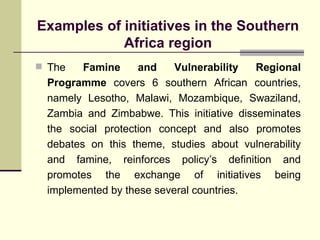 Examples of initiatives in the Southern Africa region The  Famine and Vulnerability Regional Programme  covers 6 southern African countries, namely Lesotho, Malawi, Mozambique, Swaziland, Zambia and Zimbabwe. This initiative disseminates the social protection concept and also promotes debates on this theme, studies about vulnerability and famine, reinforces policy’s definition and promotes the exchange of initiatives being implemented by these several countries. 
