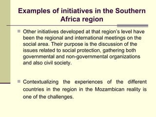 Examples of initiatives in the Southern Africa region Other initiatives developed at that region’s level have been the regional and international meetings on the social area. Their purpose is the discussion of the issues related to social protection, gathering both governmental and non-governmental organizations  and also civil society. Contextualizing the experiences of the different countries in the region in the Mozambican reality is one of the challenges. 