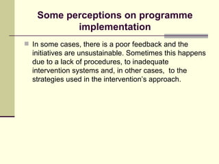 Some perceptions on programme implementation In some cases, there is a poor feedback and the initiatives are unsustainable. Sometimes this happens due to a lack of procedures, to inadequate intervention systems and, in other cases,  to the strategies used in the intervention’s approach. 