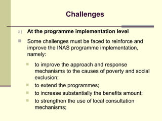 Challenges At the programme implementation level Some challenges must be faced to reinforce and improve the INAS programme implementation, namely: to improve the approach and response mechanisms to the causes of poverty and social exclusion; to extend the programmes; to increase substantially the benefits amount; to strengthen the use of local consultation mechanisms; 