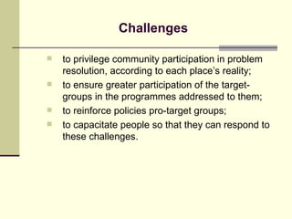 Challenges to privilege community participation in problem resolution, according to each place’s reality; to ensure greater participation of the target-groups in the programmes addressed to them; to reinforce policies pro-target groups; to capacitate people so that they can respond to these challenges. 