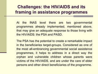 Challenges: the HIV/AIDS and its framing in assistance programmes At the INAS level there are two governmental programmes already implemented, mentioned above, that may give an adequate response to those living with the HIV/AIDS: the PSA and PASD. The PSA has the potential to create a remarkable impact in the beneficiaries target-groups. Considered as one of the most all-embrancing governmental social assistence programmes, it helps to address in a direct way the orphan and vulnerable children whose parents were victims of the HIV/AIDS, and are under the care of elder persons and other direct beneficiaries of the programme. 