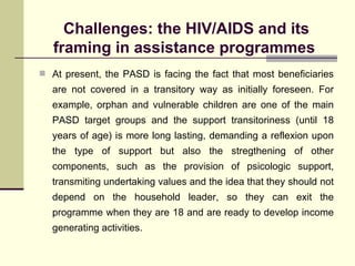 Challenges: the HIV/AIDS and its framing in assistance programmes  At present, the PASD is facing the fact that most beneficiaries are not covered in a transitory way as initially foreseen. For example, orphan and vulnerable children are one of the main PASD target groups and the support transitoriness (until 18 years of age) is more long lasting, demanding a reflexion upon the type of support but also the stregthening of other components, such as the provision of psicologic support, transmiting undertaking values and the idea that they should not depend on the household leader, so they can exit the programme when they are 18 and are ready to develop income generating activities.  