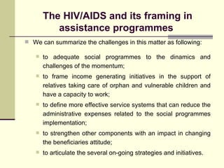 The HIV/AIDS and its framing in assistance programmes  We can summarize the challenges in this matter as following: to adequate social programmes to the dinamics and challenges of the momentum; to frame income generating initiatives in the support of relatives taking care of orphan and vulnerable children and have a capacity to work; to define more effective service systems that can reduce the administrative expenses related to the social programmes implementation; to strengthen other components with an impact in changing the beneficiaries attitude; to articulate the several on-going strategies and initiatives. 