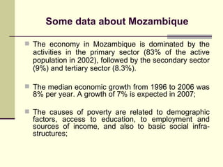 Some data about Mo z ambique The economy in Mozambique is dominated by the activities in the primary sector (83% of the active population in 2002), followed by the secondary sector (9%) and tertiary sector (8.3%).   The median economic growth from 1996 to 2006 was 8% per year. A growth of 7% is expected in 2007; The causes of poverty are related to demographic factors, access to education, to employment and sources of income, and also to basic social infra-structures; 