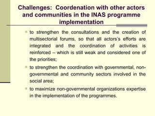Challenges:  Coordenation with other actors and communities in the INAS programme implementation to strengthen the consultations and the creation of multisectorial forums, so that all actors’s efforts are integrated and the coordination of activities is reinforced – which is still weak and considered one of the priorities; to strengthen the coordination with governmental, non-governmental and community sectors involved in the social area; to maximize non-governmental organizations expertise in the implementation of the programmes. 