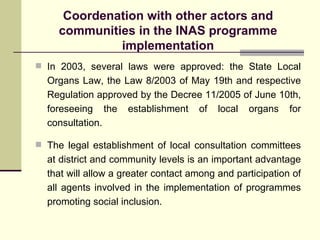 Coordenation with other actors and communities in the INAS programme implementation In 2003, several laws were approved: the State Local Organs Law, the Law 8/2003 of May 19th and respective Regulation approved by the Decree 11/2005 of June 10th, foreseeing the establishment of local organs for consultation. The legal establishment of local consultation committees at district and community levels is an important advantage that will allow a greater contact among and participation of all agents involved in the implementation of programmes promoting social inclusion.  