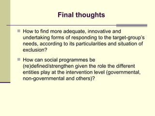 Final thoughts How to find more adequate, innovative and undertaking forms of responding to the target-group’s needs, according to its particularities and situation of exclusion? How can social programmes be (re)defined/strengthen given the role the different entities play at the intervention level (governmental, non-governmental and others)? 
