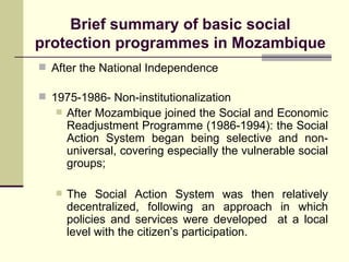 Brief summary of basic social protection programmes in Mozambique After the National Independence 1975-1986- Non-institutionalization After Mozambique joined the Social and Economic Readjustment Programme (1986-1994): the Social Action System began being selective and non-universal, covering especially the vulnerable social groups; The Social Action System was then relatively decentralized, following an approach in which policies and services were developed  at a local level with the citizen’s participation.  