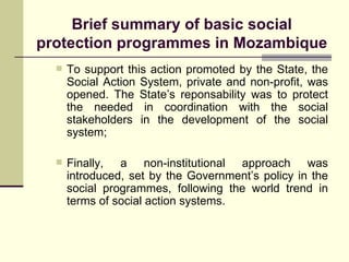 Brief summary of basic social protection programmes in Mozambique To support this action promoted by the State, the Social Action System, private and non-profit, was opened. The State’s reponsability was to protect the needed in coordination with the social stakeholders in the development of the social system; Finally, a non-institutional approach was introduced, set by the Government’s policy in the social programmes, following the world trend in terms of social action systems. 