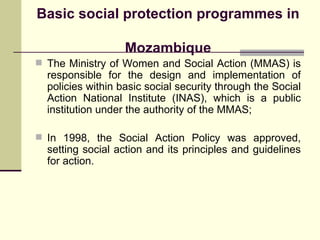 Basic social protection programmes in  Mozambique The Ministry of Women and Social Action (MMAS) is responsible for the design and implementation of policies within basic social security through the Social Action National Institute (INAS), which is a public institution under the authority of the MMAS; In 1998, the Social Action Policy was approved, setting social action and its principles and guidelines for action. 
