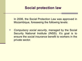 Social protection law In 2006, the Social Protection Law was approved in Mozambique, foreseeing the following levels: Compulsory social security , managed by the Social Security National Institute (INSS). It’s goal is to ensure the social insurance benefit to workers in the private sector. 