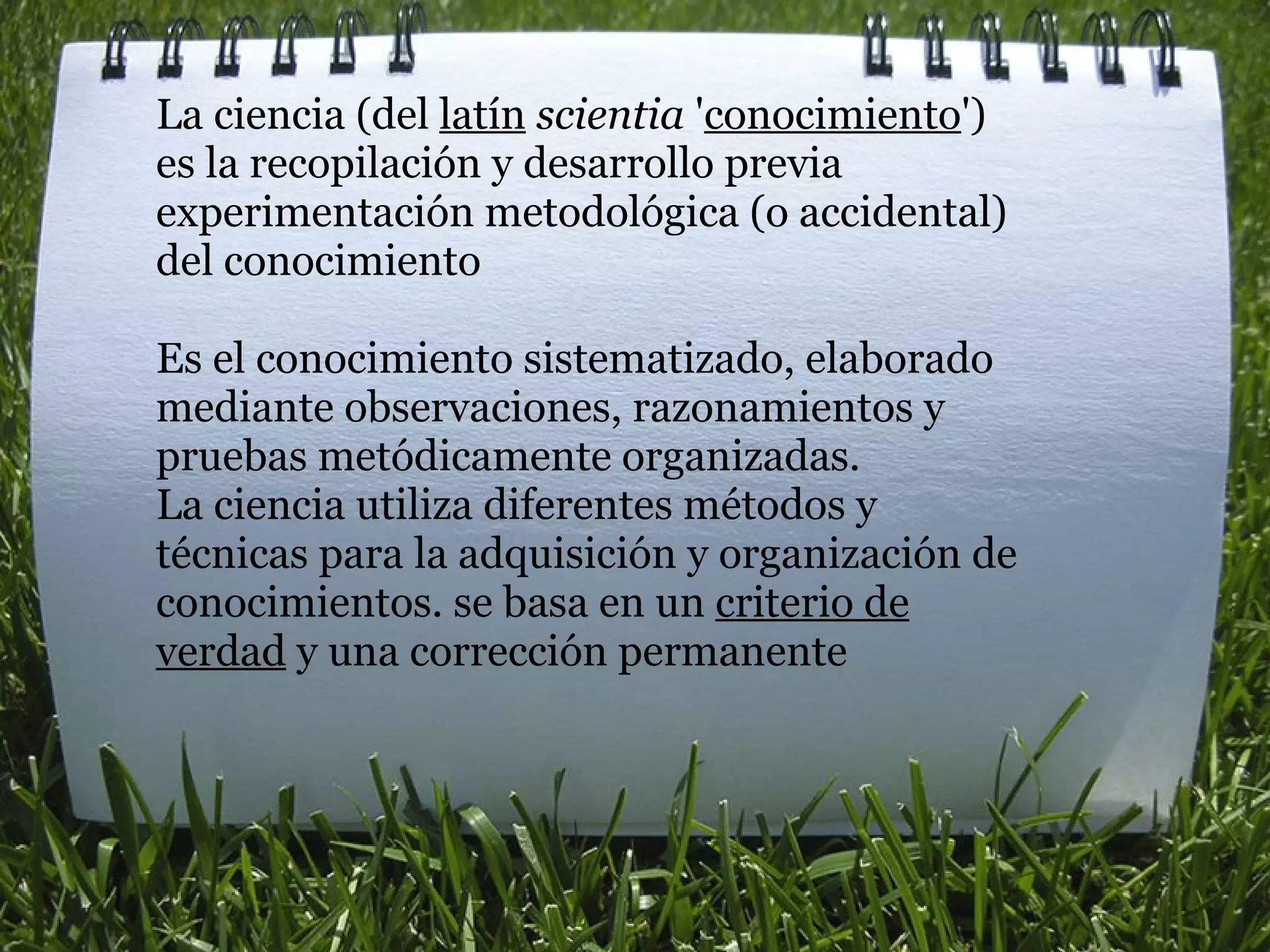 La ciencia (del  latín   scientia  ' conocimiento ') es la recopilación y desarrollo previa experimentación metodológica (o accidental) del conocimiento   Es el conocimiento sistematizado, elaborado mediante observaciones, razonamientos y pruebas metódicamente organizadas.  La ciencia utiliza diferentes métodos y técnicas para la adquisición y organización de conocimientos. se basa en un  criterio de verdad  y una corrección permanente 