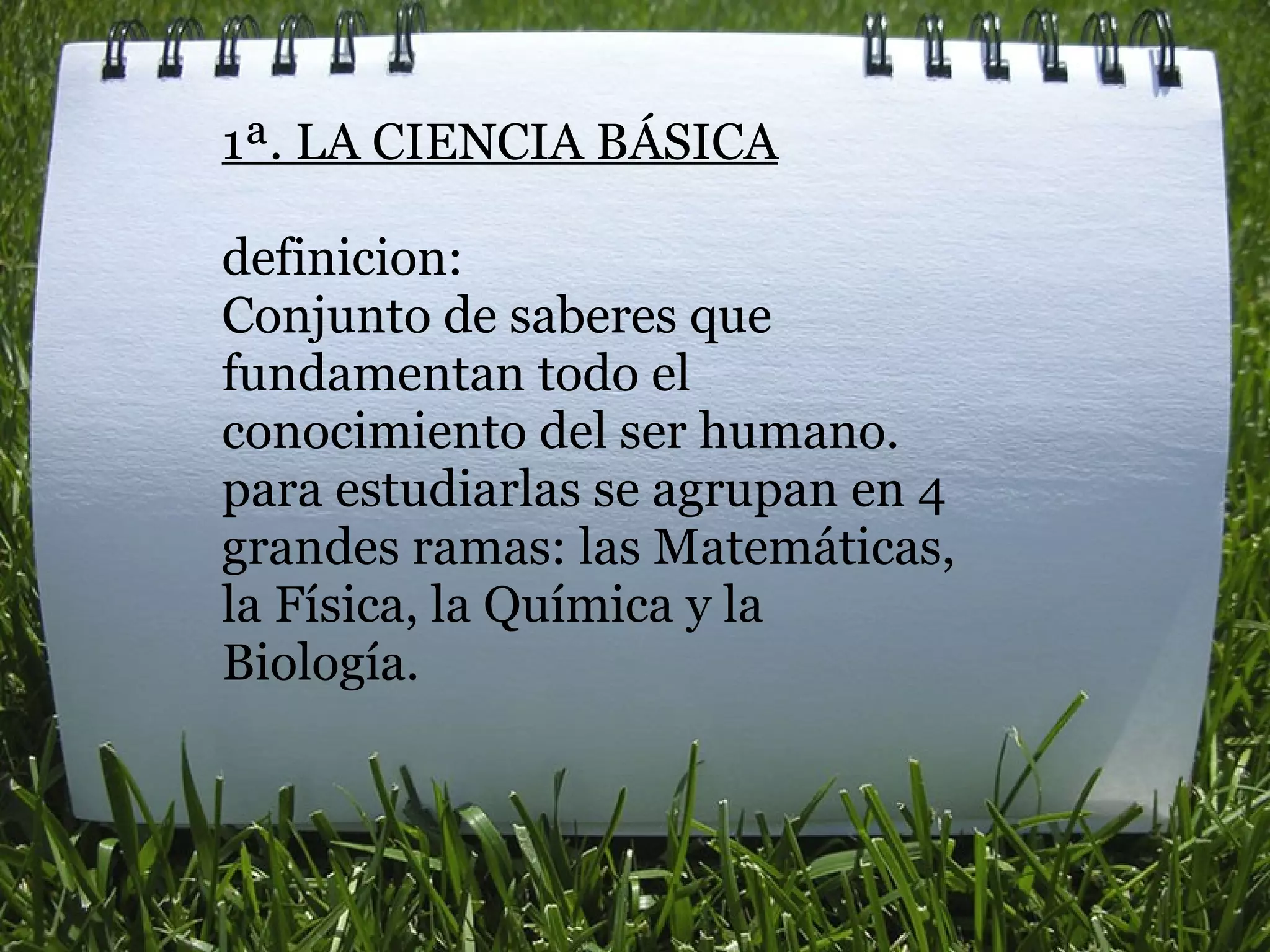1ª. LA CIENCIA BÁSICA   definicion: Conjunto de saberes que fundamentan todo el conocimiento del ser humano. para estudiarlas se agrupan en 4 grandes ramas: las Matemáticas, la Física, la Química y la Biología. 