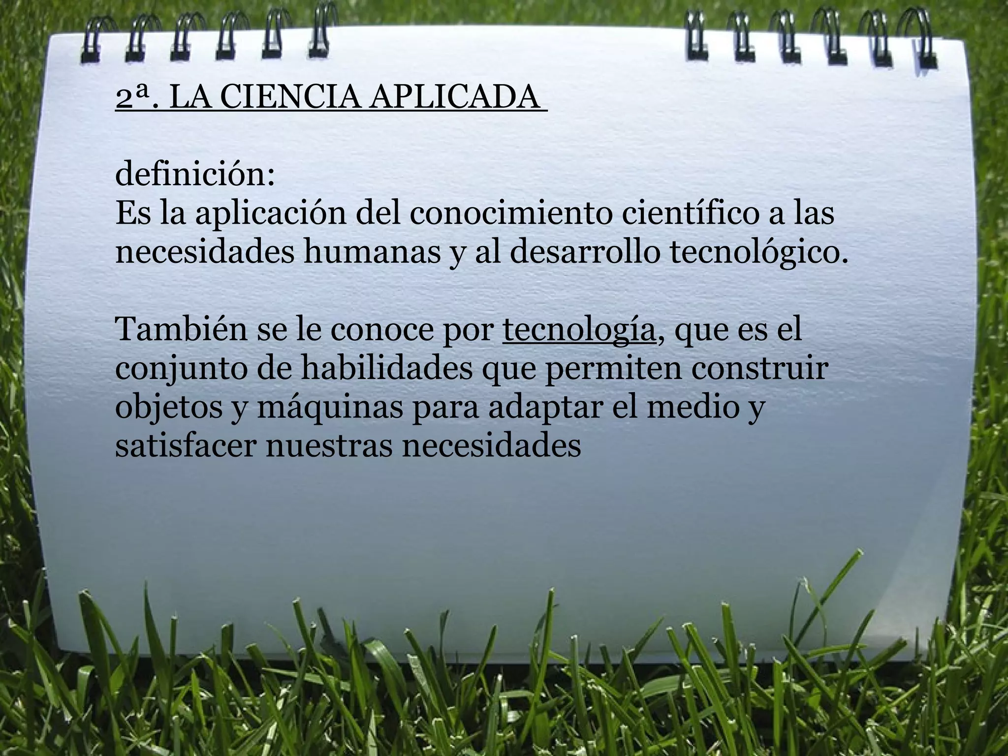 2ª. LA CIENCIA APLICADA    definición: Es la aplicación del conocimiento científico a las necesidades humanas y al desarrollo tecnológico.    También se le conoce por  tecnología , que es el conjunto de habilidades que permiten construir objetos y máquinas para adaptar el medio y satisfacer nuestras necesidades 