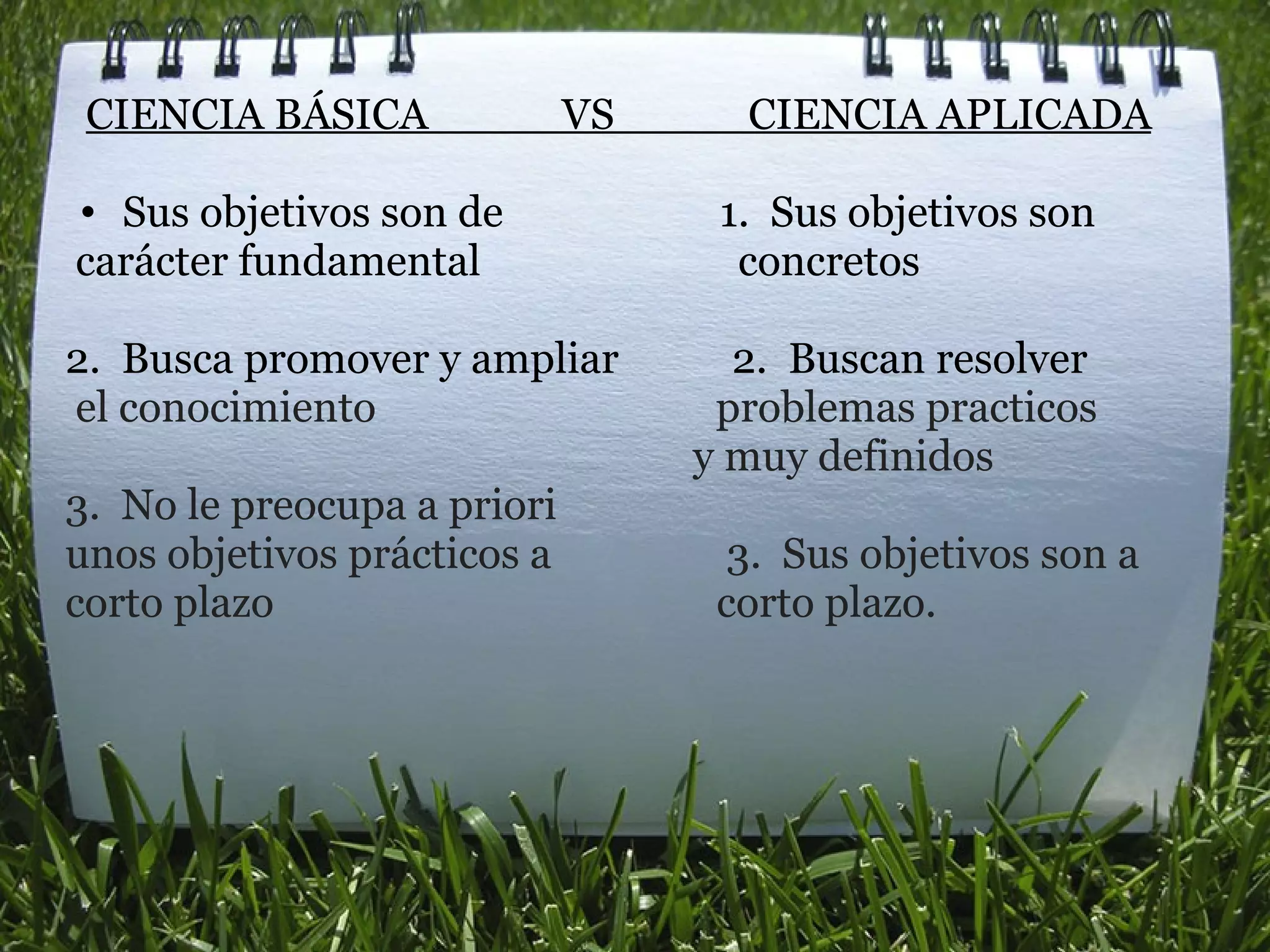    CIENCIA BÁSICA             VS             CIENCIA APLICADA   Sus objetivos son de                     1.  Sus objetivos son    carácter fundamental                         concretos    2.  Busca promover y ampliar           2.  Buscan resolver    el conocimiento                                 problemas practicos                                                               y muy definidos 3.  No le preocupa a priori unos objetivos prácticos a                 3.  Sus objetivos son a  corto plazo                                           corto plazo.                                                                                 