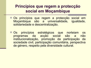 Princípios que regem a protecção social em Moçambique Os princípios que regem a protecção social em Moçambique são a universalidade, igualdade, solidariedade e descentralização. Os princípios estratégicos que norteiam os programas da acção social são a não institucionalização, promoção da participação da sociedade civil, participação comunitária, perspectiva de género, respeito pela diversidade cultural. 
