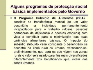 Alguns programas de protec ção social básica implementados pelo Governo O Programa Subsídio de Alimentos (PSA)   consiste na transferência mensal de um valor pecuniário a indivíduos permanentemente incapacitados para o trabalho (idosos, pessoas portadoras de deficiência e doentes crónicos) com vista a contribuir para a minimização das suas carências alimentares básicas. O impacto do subsídio atribuído varia consoante o beneficiário se encontre na zona rural ou urbana, verificando-se, preliminarmente, que para os que vivem nas zonas rurais o valor seja usado para fins mais diversificados diferentemente dos beneficiários que vivem nas zonas urbanas.  