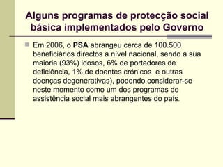 Em 2006, o  PSA  abrangeu cerca de 100.500 beneficiários directos a nível nacional, sendo a sua maioria (93%) idosos, 6% de portadores de deficiência, 1% de doentes crónicos  e outras doenças degenerativas), podendo considerar-se neste momento como um dos programas de assistência social mais abrangentes do país . Alguns programas de protec ção social básica implementados pelo Governo 