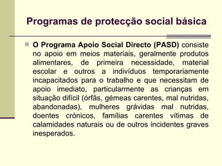Programas de protec ção social básica O Programa Apoio Social Directo (PASD)  consiste no apoio em meios materiais, geralmente produtos alimentares, de primeira necessidade, material escolar e outros a indivíduos temporariamente incapacitados para o trabalho e que necessitam de apoio imediato, particularmente as crianças em situação difícil (órfãs, gémeas carentes, mal nutridas, abandonadas), mulheres grávidas mal nutridas, doentes crónicos, famílias carentes vítimas de calamidades naturais ou de outros incidentes graves inesperados.  
