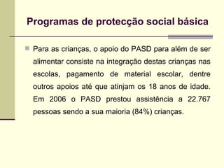 Para as crianças, o apoio do PASD para além de ser alimentar consiste na integração destas crianças nas escolas, pagamento de material escolar, dentre outros apoios até que atinjam os 18 anos de idade. Em 2006 o PASD prestou assistência a 22.767 pessoas sendo a sua maioria (84%) crianças. Programas de protec ção social básica 