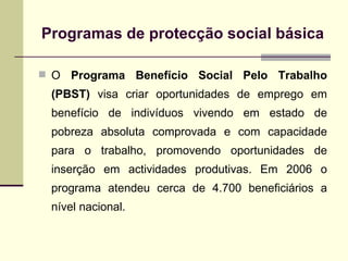 Programas de protec ção social básica O  Programa Benefício Social Pelo Trabalho   (PBST)  visa criar oportunidades de emprego em benefício de indivíduos vivendo em estado de pobreza absoluta comprovada e com capacidade para o trabalho, promovendo oportunidades de inserção em actividades produtivas. Em 2006 o programa atendeu cerca de 4.700 beneficiários a nível nacional.  