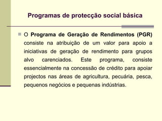 Programas de protec ção social básica O  Programa de Geração de Rendimentos (PGR)  consiste na atribuição de um valor para apoio a iniciativas de geração de rendimento para grupos alvo carenciados. Este programa, consiste essencialmente na concessão de crédito para apoiar projectos nas áreas de agricultura, pecuária, pesca, pequenos negócios e pequenas indústrias. 