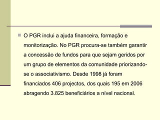 O PGR inclui a ajuda financeira, formação e monitorização. No PGR procura-se também garantir a concessão de fundos para que sejam geridos por um grupo de elementos da comunidade priorizando-se o associativismo. Desde 1998 já foram financiados 406 projectos, dos quais 195 em 2006 abragendo 3.825 beneficiários a nível nacional. 
