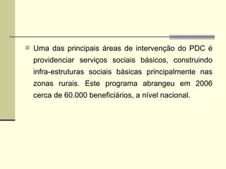 Uma das principais áreas de intervenção do PDC é providenciar serviços sociais básicos, construindo infra-estruturas sociais básicas principalmente nas zonas rurais. Este programa abrangeu em 2006 cerca de 60.000 beneficiários, a nível nacional. 