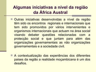 Outras iniciativas desenvolvidas a nível da região têm sido os encontros  regionais e internacionais que tem sido promovidos por vários intervenientes e organismos internacionais que actuam na área social visando debater questões relacionadas com a protecção social e que juntam para além das organizações governamentais as não organizações governamentais e a sociedade civil.  A contextualiza ção d as experi ências dos diferentes paises da região a realidade moçambicana é um dos desafios. Algumas iniciativas a nível da região da África Austral 