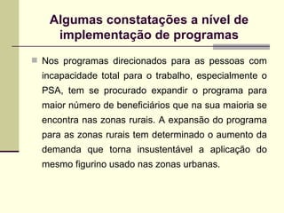 Algumas constata ções a nível de implementação de programas Nos programas direcionados para as pessoas com incapacidade total para o trabalho, especialmente o PSA, tem se procurado expandir o programa para maior número de beneficiários que na sua maioria se encontra nas zonas rurais. A expansão do programa para as zonas rurais tem determinado o aumento da demanda que torna insustentável a aplicação do mesmo figurino usado nas zonas urbanas. 